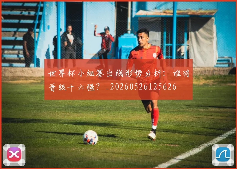 世界杯小组赛出线形势分析：谁将晋级十六强？_20260526125626