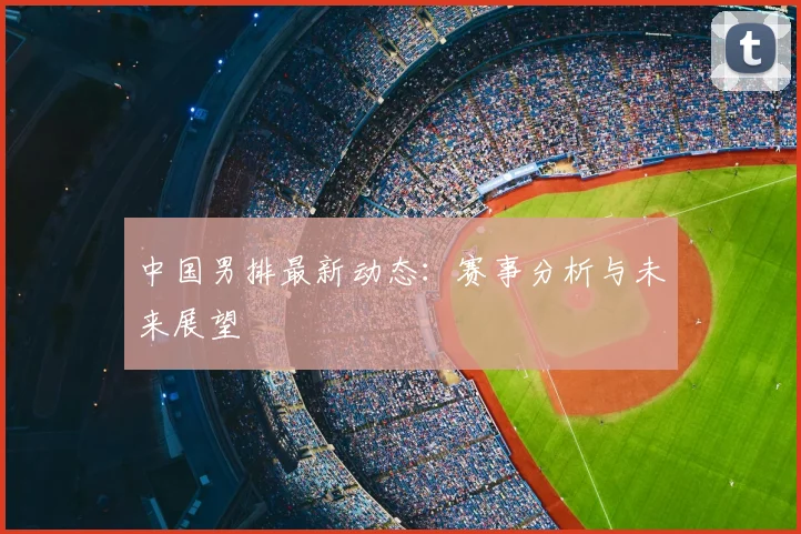 中国男排最新动态:赛事分析与未来展望