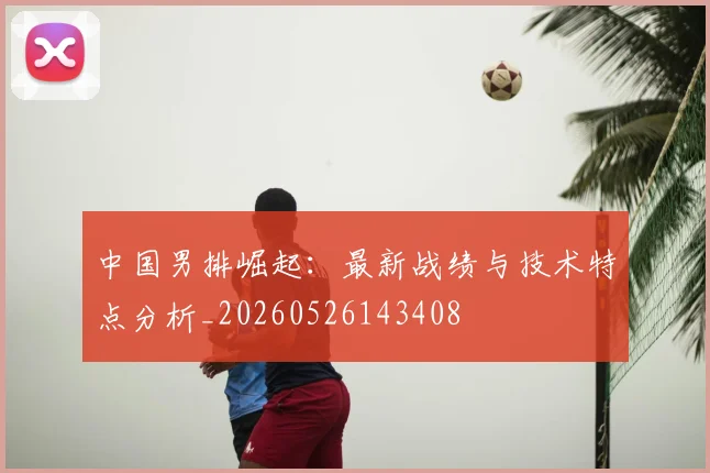 中国男排崛起：最新战绩与技术特点分析_20260526143408