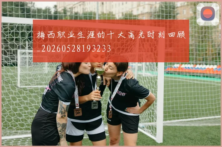 梅西职业生涯的十大高光时刻回顾_20260528193233