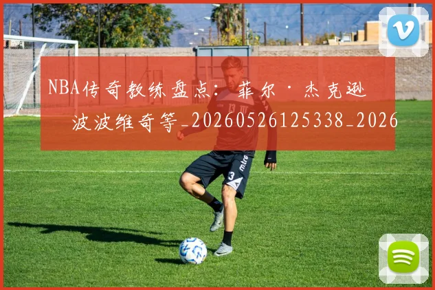 NBA传奇教练盘点：菲尔·杰克逊与波波维奇等_20260526125338_20260606165705