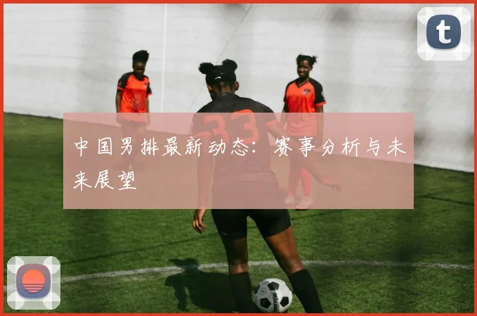 中国男排最新动态：赛事分析与未来展望