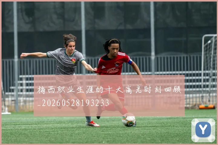 梅西职业生涯的十大高光时刻回顾_20260528193233