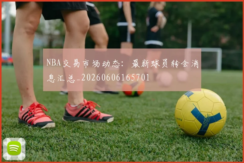 NBA交易市场动态：最新球员转会消息汇总_20260606165701