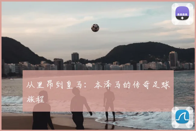 从里昂到皇马:本泽马的传奇足球旅程